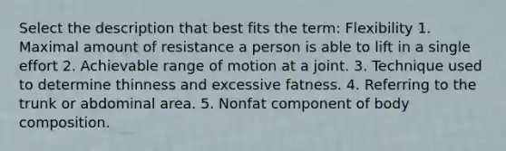 Select the description that best fits the term: Flexibility 1. Maximal amount of resistance a person is able to lift in a single effort 2. Achievable range of motion at a joint. 3. Technique used to determine thinness and excessive fatness. 4. Referring to the trunk or abdominal area. 5. Nonfat component of body composition.