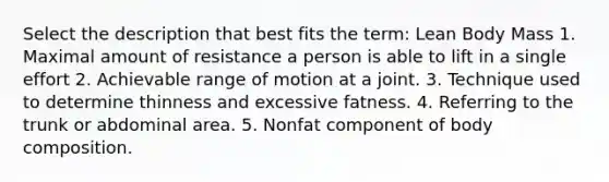 Select the description that best fits the term: Lean Body Mass 1. Maximal amount of resistance a person is able to lift in a single effort 2. Achievable range of motion at a joint. 3. Technique used to determine thinness and excessive fatness. 4. Referring to the trunk or abdominal area. 5. Nonfat component of body composition.