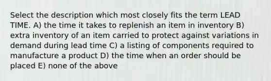 Select the description which most closely fits the term LEAD TIME. A) the time it takes to replenish an item in inventory B) extra inventory of an item carried to protect against variations in demand during lead time C) a listing of components required to manufacture a product D) the time when an order should be placed E) none of the above