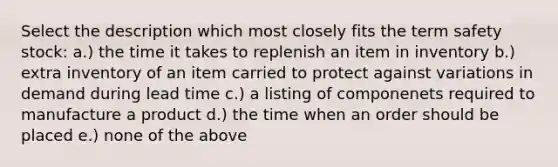 Select the description which most closely fits the term safety stock: a.) the time it takes to replenish an item in inventory b.) extra inventory of an item carried to protect against variations in demand during lead time c.) a listing of componenets required to manufacture a product d.) the time when an order should be placed e.) none of the above