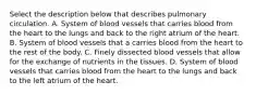 Select the description below that describes pulmonary circulation. A. System of blood vessels that carries blood from the heart to the lungs and back to the right atrium of the heart. B. System of blood vessels that a carries blood from the heart to the rest of the body. C. Finely dissected blood vessels that allow for the exchange of nutrients in the tissues. D. System of blood vessels that carries blood from the heart to the lungs and back to the left atrium of the heart.