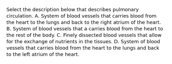 Select the description below that describes pulmonary circulation. A. System of blood vessels that carries blood from the heart to the lungs and back to the right atrium of the heart. B. System of blood vessels that a carries blood from the heart to the rest of the body. C. Finely dissected blood vessels that allow for the exchange of nutrients in the tissues. D. System of blood vessels that carries blood from the heart to the lungs and back to the left atrium of the heart.