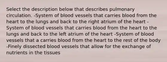 Select the description below that describes pulmonary circulation. -System of <a href='https://www.questionai.com/knowledge/kZJ3mNKN7P-blood-vessels' class='anchor-knowledge'>blood vessels</a> that carries blood from <a href='https://www.questionai.com/knowledge/kya8ocqc6o-the-heart' class='anchor-knowledge'>the heart</a> to the lungs and back to the right atrium of the heart -System of blood vessels that carries blood from the heart to the lungs and back to the left atrium of the heart -System of blood vessels that a carries blood from the heart to the rest of the body -Finely dissected blood vessels that allow for the exchange of nutrients in the tissues