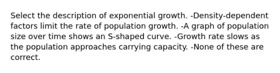 Select the description of exponential growth. -Density-dependent factors limit the rate of population growth. -A graph of population size over time shows an S-shaped curve. -Growth rate slows as the population approaches carrying capacity. -None of these are correct.