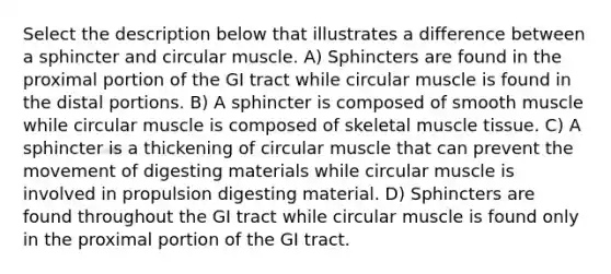 Select the description below that illustrates a difference between a sphincter and circular muscle. A) Sphincters are found in the proximal portion of the GI tract while circular muscle is found in the distal portions. B) A sphincter is composed of smooth muscle while circular muscle is composed of skeletal <a href='https://www.questionai.com/knowledge/kMDq0yZc0j-muscle-tissue' class='anchor-knowledge'>muscle tissue</a>. C) A sphincter is a thickening of circular muscle that can prevent the movement of digesting materials while circular muscle is involved in propulsion digesting material. D) Sphincters are found throughout the GI tract while circular muscle is found only in the proximal portion of the GI tract.