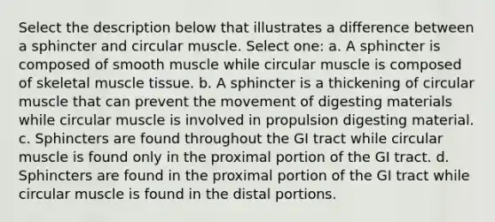 Select the description below that illustrates a difference between a sphincter and circular muscle. Select one: a. A sphincter is composed of smooth muscle while circular muscle is composed of skeletal <a href='https://www.questionai.com/knowledge/kMDq0yZc0j-muscle-tissue' class='anchor-knowledge'>muscle tissue</a>. b. A sphincter is a thickening of circular muscle that can prevent the movement of digesting materials while circular muscle is involved in propulsion digesting material. c. Sphincters are found throughout the GI tract while circular muscle is found only in the proximal portion of the GI tract. d. Sphincters are found in the proximal portion of the GI tract while circular muscle is found in the distal portions.