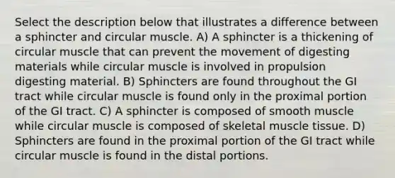 Select the description below that illustrates a difference between a sphincter and circular muscle. A) A sphincter is a thickening of circular muscle that can prevent the movement of digesting materials while circular muscle is involved in propulsion digesting material. B) Sphincters are found throughout the GI tract while circular muscle is found only in the proximal portion of the GI tract. C) A sphincter is composed of smooth muscle while circular muscle is composed of skeletal muscle tissue. D) Sphincters are found in the proximal portion of the GI tract while circular muscle is found in the distal portions.