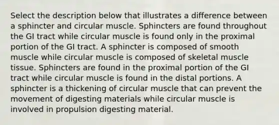 Select the description below that illustrates a difference between a sphincter and circular muscle. Sphincters are found throughout the GI tract while circular muscle is found only in the proximal portion of the GI tract. A sphincter is composed of smooth muscle while circular muscle is composed of skeletal <a href='https://www.questionai.com/knowledge/kMDq0yZc0j-muscle-tissue' class='anchor-knowledge'>muscle tissue</a>. Sphincters are found in the proximal portion of the GI tract while circular muscle is found in the distal portions. A sphincter is a thickening of circular muscle that can prevent the movement of digesting materials while circular muscle is involved in propulsion digesting material.