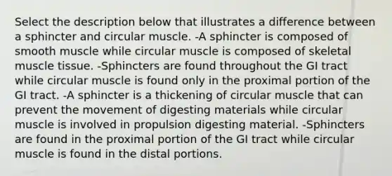 Select the description below that illustrates a difference between a sphincter and circular muscle. -A sphincter is composed of smooth muscle while circular muscle is composed of skeletal muscle tissue. -Sphincters are found throughout the GI tract while circular muscle is found only in the proximal portion of the GI tract. -A sphincter is a thickening of circular muscle that can prevent the movement of digesting materials while circular muscle is involved in propulsion digesting material. -Sphincters are found in the proximal portion of the GI tract while circular muscle is found in the distal portions.