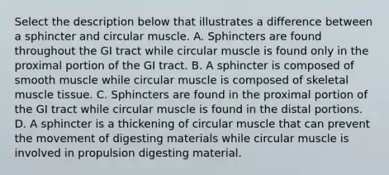 Select the description below that illustrates a difference between a sphincter and circular muscle. A. Sphincters are found throughout the GI tract while circular muscle is found only in the proximal portion of the GI tract. B. A sphincter is composed of smooth muscle while circular muscle is composed of skeletal muscle tissue. C. Sphincters are found in the proximal portion of the GI tract while circular muscle is found in the distal portions. D. A sphincter is a thickening of circular muscle that can prevent the movement of digesting materials while circular muscle is involved in propulsion digesting material.