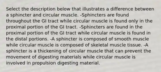 Select the description below that illustrates a difference between a sphincter and circular muscle. -Sphincters are found throughout the GI tract while circular muscle is found only in the proximal portion of the GI tract. -Sphincters are found in the proximal portion of the GI tract while circular muscle is found in the distal portions. -A sphincter is composed of smooth muscle while circular muscle is composed of skeletal muscle tissue. -A sphincter is a thickening of circular muscle that can prevent the movement of digesting materials while circular muscle is involved in propulsion digesting material.