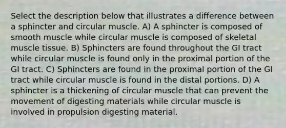 Select the description below that illustrates a difference between a sphincter and circular muscle. A) A sphincter is composed of smooth muscle while circular muscle is composed of skeletal muscle tissue. B) Sphincters are found throughout the GI tract while circular muscle is found only in the proximal portion of the GI tract. C) Sphincters are found in the proximal portion of the GI tract while circular muscle is found in the distal portions. D) A sphincter is a thickening of circular muscle that can prevent the movement of digesting materials while circular muscle is involved in propulsion digesting material.