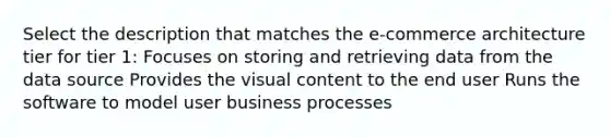 Select the description that matches the e-commerce architecture tier for tier 1: Focuses on storing and retrieving data from the data source Provides the visual content to the end user Runs the software to model user business processes