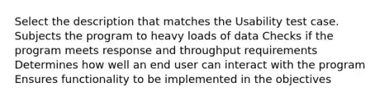 Select the description that matches the Usability test case. Subjects the program to heavy loads of data Checks if the program meets response and throughput requirements Determines how well an end user can interact with the program Ensures functionality to be implemented in the objectives