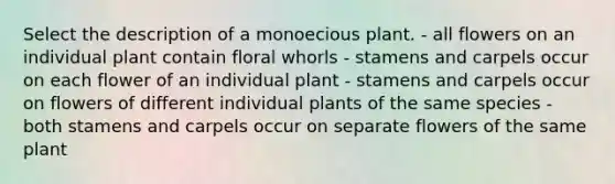 Select the description of a monoecious plant. - all flowers on an individual plant contain floral whorls - stamens and carpels occur on each flower of an individual plant - stamens and carpels occur on flowers of different individual plants of the same species - both stamens and carpels occur on separate flowers of the same plant