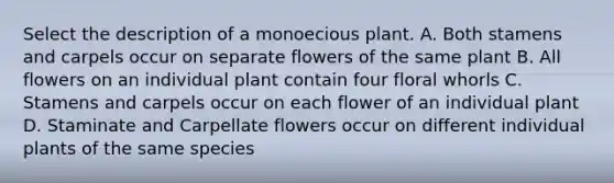 Select the description of a monoecious plant. A. Both stamens and carpels occur on separate flowers of the same plant B. All flowers on an individual plant contain four floral whorls C. Stamens and carpels occur on each flower of an individual plant D. Staminate and Carpellate flowers occur on different individual plants of the same species