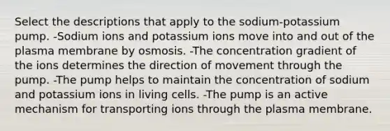 Select the descriptions that apply to the sodium‑potassium pump. -Sodium ions and potassium ions move into and out of the plasma membrane by osmosis. -The concentration gradient of the ions determines the direction of movement through the pump. -The pump helps to maintain the concentration of sodium and potassium ions in living cells. -The pump is an active mechanism for transporting ions through the plasma membrane.