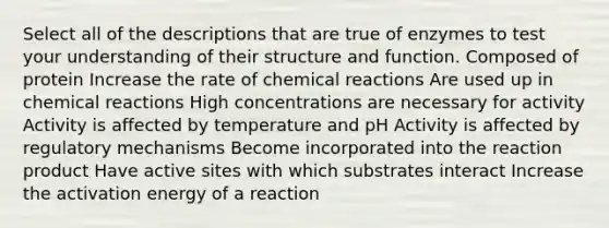 Select all of the descriptions that are true of enzymes to test your understanding of their structure and function. Composed of protein Increase the rate of chemical reactions Are used up in chemical reactions High concentrations are necessary for activity Activity is affected by temperature and pH Activity is affected by regulatory mechanisms Become incorporated into the reaction product Have active sites with which substrates interact Increase the activation energy of a reaction