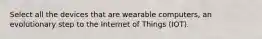 Select all the devices that are wearable computers, an evolutionary step to the Internet of Things (IOT).