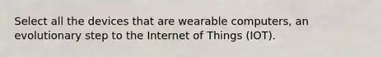 Select all the devices that are wearable computers, an evolutionary step to the Internet of Things (IOT).