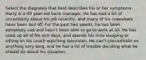 Select the diagnosis that best describes his or her symptoms: Harry is a 49 year-old bank manager. He has had a lot of uncertainty about his job recently, and many of his coworkers have been laid off. For the past two weeks, he has been extremely sad and hasn't been able to go to work at all. He has used up all of his sick days, and spends his time sleeping or sitting on his couch watching television. He can't concentrate on anything very long, and he has a lot of trouble deciding what he should do about his situation.