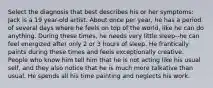 Select the diagnosis that best describes his or her symptoms: Jack is a 19 year-old artist. About once per year, he has a period of several days where he feels on top of the world, like he can do anything. During these times, he needs very little sleep--he can feel energized after only 2 or 3 hours of sleep. He frantically paints during these times and feels exceptionally creative. People who know him tell him that he is not acting like his usual self, and they also notice that he is much more talkative than usual. He spends all his time painting and neglects his work.