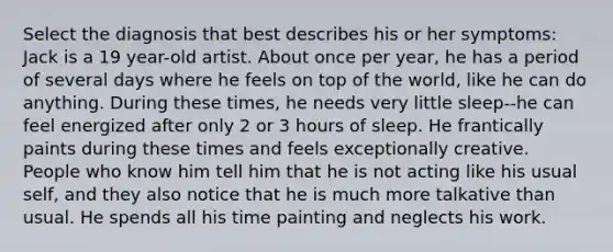 Select the diagnosis that best describes his or her symptoms: Jack is a 19 year-old artist. About once per year, he has a period of several days where he feels on top of the world, like he can do anything. During these times, he needs very little sleep--he can feel energized after only 2 or 3 hours of sleep. He frantically paints during these times and feels exceptionally creative. People who know him tell him that he is not acting like his usual self, and they also notice that he is much more talkative than usual. He spends all his time painting and neglects his work.