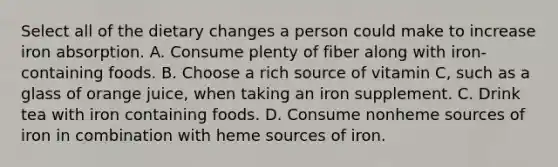 Select all of the dietary changes a person could make to increase iron absorption. A. Consume plenty of fiber along with iron-containing foods. B. Choose a rich source of vitamin C, such as a glass of orange juice, when taking an iron supplement. C. Drink tea with iron containing foods. D. Consume nonheme sources of iron in combination with heme sources of iron.