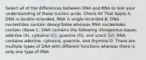 Select all of the differences between DNA and RNA to test your understanding of these nucleic acids. Check All That Apply A. DNA is double-stranded, RNA is single-stranded B. DNA nucleotides contain deoxyribose whereas RNA nucleotides contain ribose C. DNA contains the following nitrogenous bases: adenine (A), cytosine (C), guanine (G), and uracil (U); RNA contains adenine, cytosine, guanine, and thymine D. There are multiple types of DNA with different functions whereas there is only one type of RNA