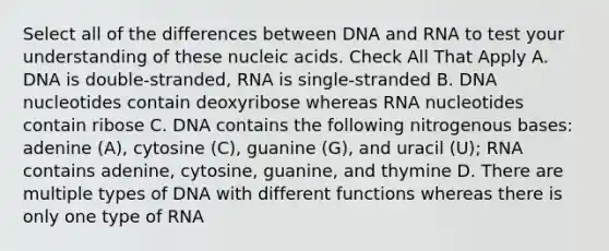 Select all of the differences between DNA and RNA to test your understanding of these nucleic acids. Check All That Apply A. DNA is double-stranded, RNA is single-stranded B. DNA nucleotides contain deoxyribose whereas RNA nucleotides contain ribose C. DNA contains the following nitrogenous bases: adenine (A), cytosine (C), guanine (G), and uracil (U); RNA contains adenine, cytosine, guanine, and thymine D. There are multiple types of DNA with different functions whereas there is only one type of RNA