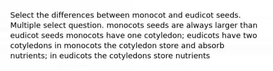 Select the differences between monocot and eudicot seeds. Multiple select question. monocots seeds are always larger than eudicot seeds monocots have one cotyledon; eudicots have two cotyledons in monocots the cotyledon store and absorb nutrients; in eudicots the cotyledons store nutrients