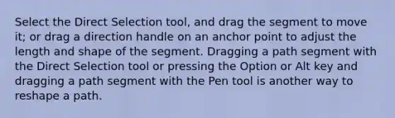 Select the Direct Selection tool, and drag the segment to move it; or drag a direction handle on an anchor point to adjust the length and shape of the segment. Dragging a path segment with the Direct Selection tool or pressing the Option or Alt key and dragging a path segment with the Pen tool is another way to reshape a path.