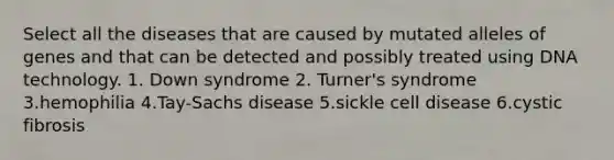 Select all the diseases that are caused by mutated alleles of genes and that can be detected and possibly treated using DNA technology. 1. Down syndrome 2. Turner's syndrome 3.hemophilia 4.Tay-Sachs disease 5.sickle cell disease 6.cystic fibrosis