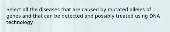 Select all the diseases that are caused by mutated alleles of genes and that can be detected and possibly treated using DNA technology.