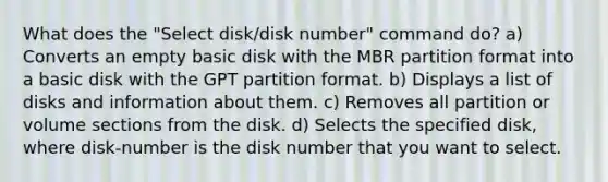 What does the "Select disk/disk number" command do? a) Converts an empty basic disk with the MBR partition format into a basic disk with the GPT partition format. b) Displays a list of disks and information about them. c) Removes all partition or volume sections from the disk. d) Selects the specified disk, where disk-number is the disk number that you want to select.