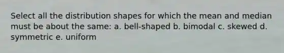 Select all the distribution shapes for which the mean and median must be about the same: a. bell-shaped b. bimodal c. skewed d. symmetric e. uniform