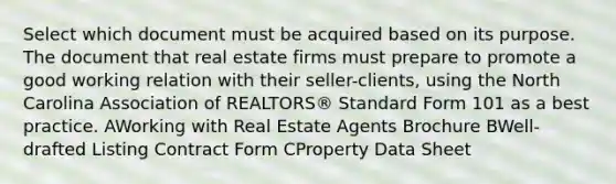 Select which document must be acquired based on its purpose. The document that real estate firms must prepare to promote a good working relation with their seller-clients, using the North Carolina Association of REALTORS® Standard Form 101 as a best practice. AWorking with Real Estate Agents Brochure BWell-drafted Listing Contract Form CProperty Data Sheet