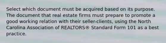 Select which document must be acquired based on its purpose. The document that real estate firms must prepare to promote a good working relation with their seller-clients, using the North Carolina Association of REALTORS® Standard Form 101 as a best practice.