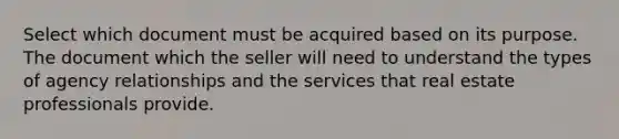 Select which document must be acquired based on its purpose. The document which the seller will need to understand the types of agency relationships and the services that real estate professionals provide.