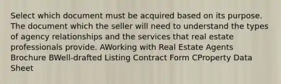 Select which document must be acquired based on its purpose. The document which the seller will need to understand the types of agency relationships and the services that real estate professionals provide. AWorking with Real Estate Agents Brochure BWell-drafted Listing Contract Form CProperty Data Sheet