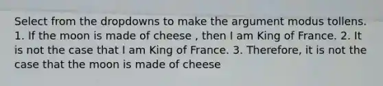 Select from the dropdowns to make the argument modus tollens. 1. If the moon is made of cheese , then I am King of France. 2. It is not the case that I am King of France. 3. Therefore, it is not the case that the moon is made of cheese