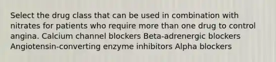 Select the drug class that can be used in combination with nitrates for patients who require more than one drug to control angina. Calcium channel blockers Beta-adrenergic blockers Angiotensin-converting enzyme inhibitors Alpha blockers