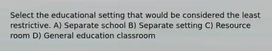 Select the educational setting that would be considered the least restrictive. A) Separate school B) Separate setting C) Resource room D) General education classroom