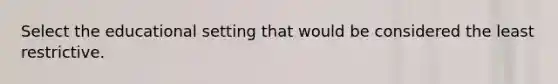 Select the educational setting that would be considered the least restrictive.