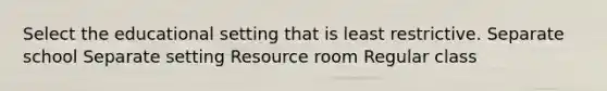 Select the educational setting that is least restrictive. Separate school Separate setting Resource room Regular class