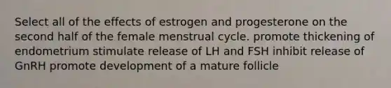 Select all of the effects of estrogen and progesterone on the second half of the female menstrual cycle. promote thickening of endometrium stimulate release of LH and FSH inhibit release of GnRH promote development of a mature follicle