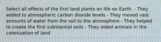 Select all effects of the first land plants on life on Earth. - They added to atmospheric carbon dioxide levels - They moved vast amounts of water from the soil to the atmosphere - They helped to create the first substantial soils - They aided animals in the colonization of land