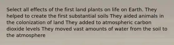 Select all effects of the first land plants on life on Earth. They helped to create the first substantial soils They aided animals in the colonization of land They added to atmospheric carbon dioxide levels They moved vast amounts of water from the soil to the atmosphere