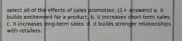 select all of the effects of sales promotion. (1+ answers) a. it builds excitement for a product. b. it increases short-term sales. c. it increases long-term sales. d. it builds stronger relationships with retailers.