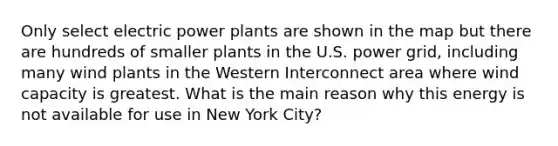 Only select electric power plants are shown in the map but there are hundreds of smaller plants in the U.S. power grid, including many wind plants in the Western Interconnect area where wind capacity is greatest. What is the main reason why this energy is not available for use in New York City?